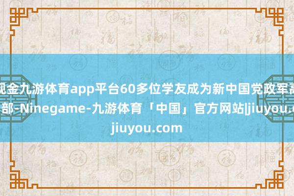 现金九游体育app平台60多位学友成为新中国党政军高档干部-Ninegame-九游体育「中国」官方网站|jiuyou.com