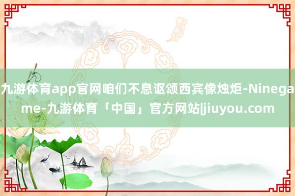 九游体育app官网咱们不息讴颂西宾像烛炬-Ninegame-九游体育「中国」官方网站|jiuyou.com