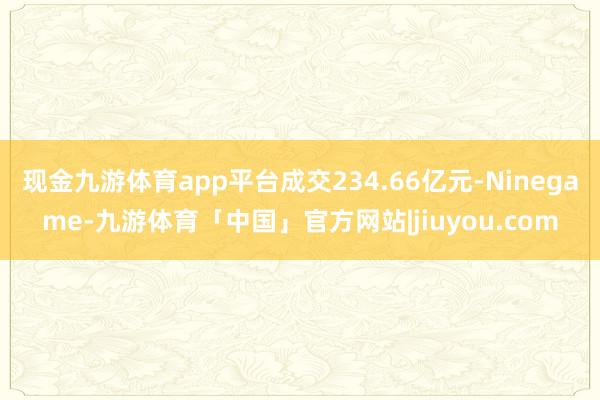 现金九游体育app平台成交234.66亿元-Ninegame-九游体育「中国」官方网站|jiuyou.com