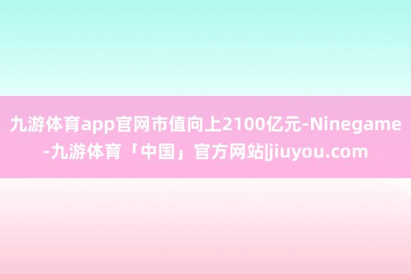 九游体育app官网市值向上2100亿元-Ninegame-九游体育「中国」官方网站|jiuyou.com