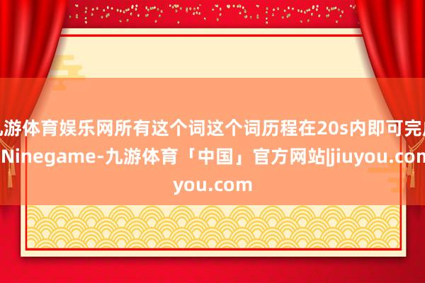 九游体育娱乐网所有这个词这个词历程在20s内即可完成-Ninegame-九游体育「中国」官方网站|jiuyou.com