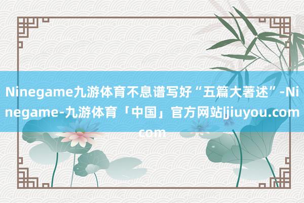 Ninegame九游体育不息谱写好“五篇大著述”-Ninegame-九游体育「中国」官方网站|jiuyou.com