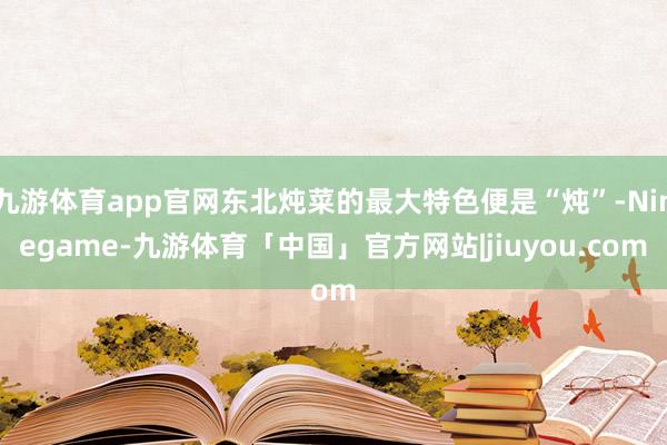 九游体育app官网东北炖菜的最大特色便是“炖”-Ninegame-九游体育「中国」官方网站|jiuyou.com