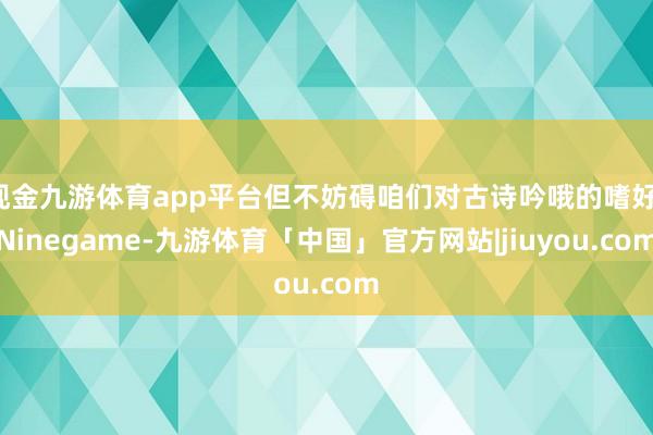 现金九游体育app平台但不妨碍咱们对古诗吟哦的嗜好-Ninegame-九游体育「中国」官方网站|jiuyou.com