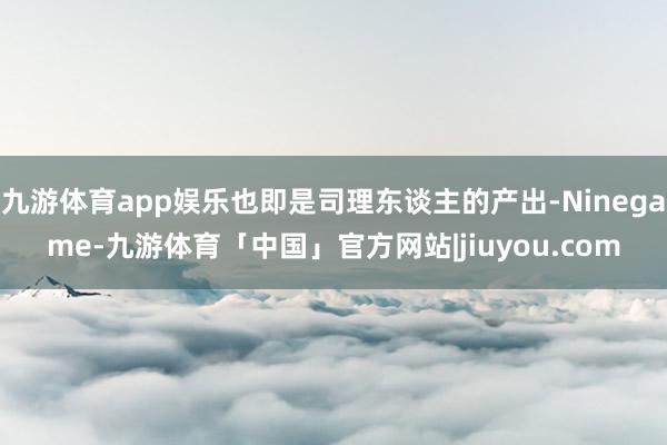九游体育app娱乐也即是司理东谈主的产出-Ninegame-九游体育「中国」官方网站|jiuyou.com
