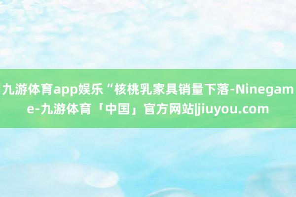 九游体育app娱乐“核桃乳家具销量下落-Ninegame-九游体育「中国」官方网站|jiuyou.com