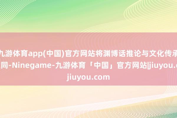 九游体育app(中国)官方网站将渊博话推论与文化传承相伙同-Ninegame-九游体育「中国」官方网站|jiuyou.com