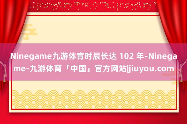 Ninegame九游体育时辰长达 102 年-Ninegame-九游体育「中国」官方网站|jiuyou.com