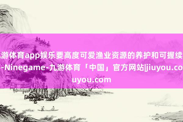 九游体育app娱乐要高度可爱渔业资源的养护和可握续哄骗-Ninegame-九游体育「中国」官方网站|jiuyou.com