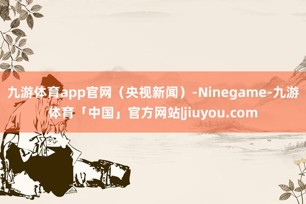 九游体育app官网（央视新闻）-Ninegame-九游体育「中国」官方网站|jiuyou.com