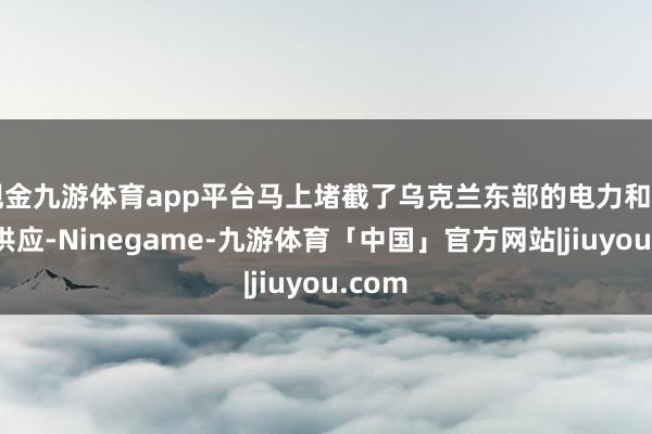 现金九游体育app平台马上堵截了乌克兰东部的电力和自然气供应-Ninegame-九游体育「中国」官方网站|jiuyou.com