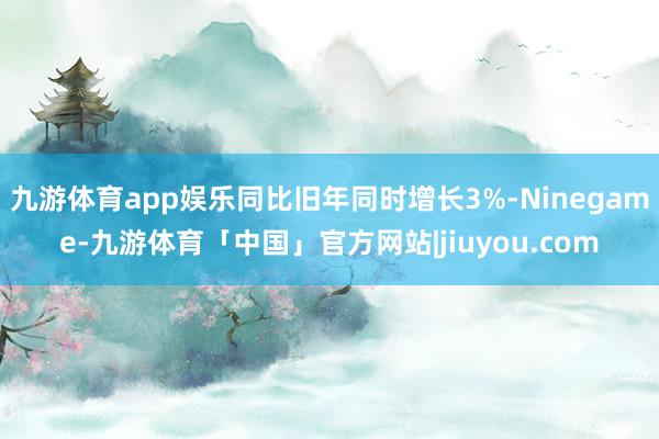 九游体育app娱乐同比旧年同时增长3%-Ninegame-九游体育「中国」官方网站|jiuyou.com