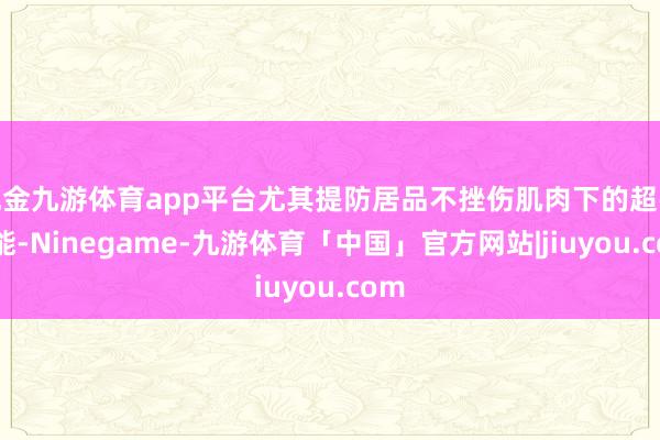 现金九游体育app平台尤其提防居品不挫伤肌肉下的超强性能-Ninegame-九游体育「中国」官方网站|jiuyou.com
