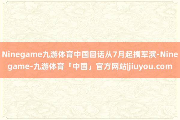 Ninegame九游体育中国回话从7月起搞军演-Ninegame-九游体育「中国」官方网站|jiuyou.com