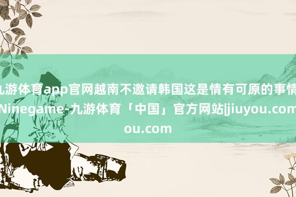 九游体育app官网越南不邀请韩国这是情有可原的事情-Ninegame-九游体育「中国」官方网站|jiuyou.com