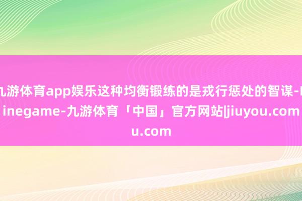 九游体育app娱乐这种均衡锻练的是戎行惩处的智谋-Ninegame-九游体育「中国」官方网站|jiuyou.com