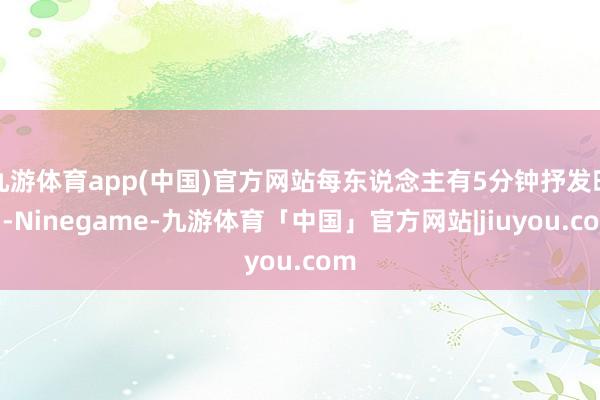 九游体育app(中国)官方网站每东说念主有5分钟抒发时刻-Ninegame-九游体育「中国」官方网站|jiuyou.com