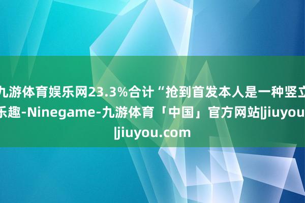 九游体育娱乐网23.3%合计“抢到首发本人是一种竖立感和乐趣-Ninegame-九游体育「中国」官方网站|jiuyou.com