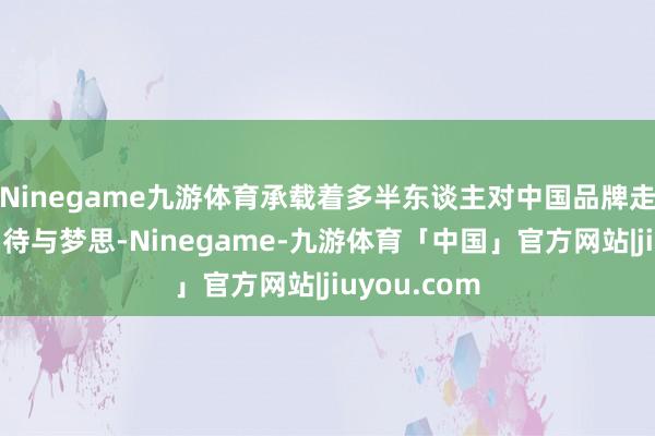 Ninegame九游体育承载着多半东谈主对中国品牌走向寰宇的期待与梦思-Ninegame-九游体育「中国」官方网站|jiuyou.com