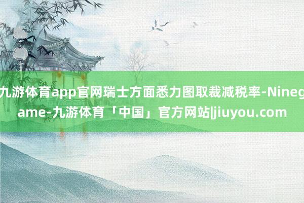 九游体育app官网瑞士方面悉力图取裁减税率-Ninegame-九游体育「中国」官方网站|jiuyou.com
