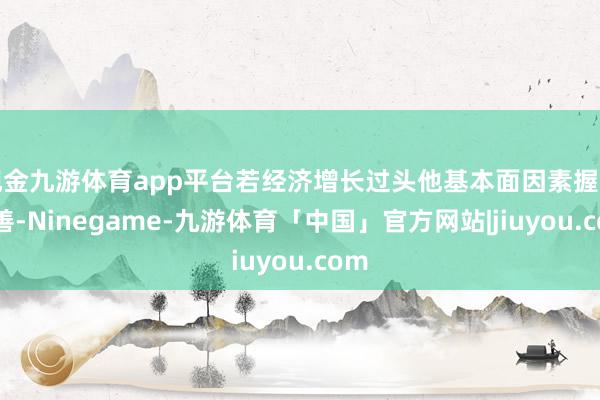 现金九游体育app平台若经济增长过头他基本面因素握续改善-Ninegame-九游体育「中国」官方网站|jiuyou.com