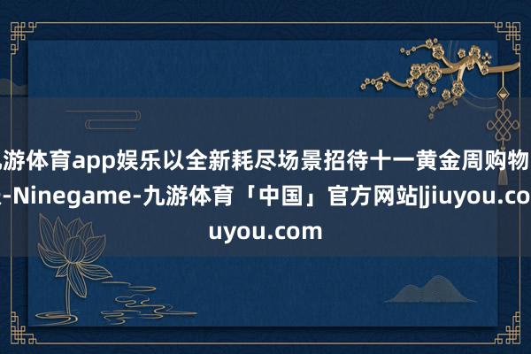 九游体育app娱乐以全新耗尽场景招待十一黄金周购物高涨-Ninegame-九游体育「中国」官方网站|jiuyou.com
