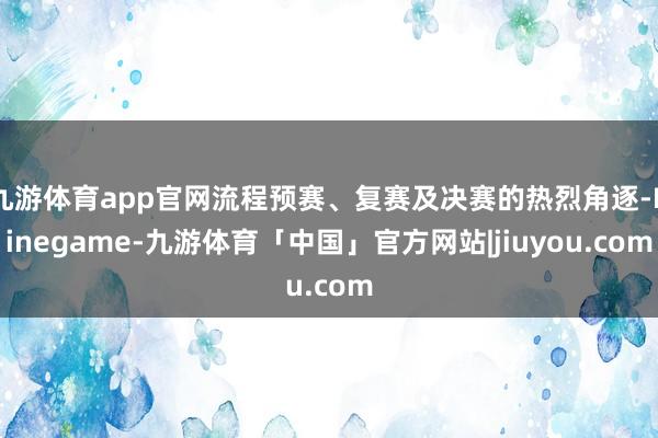 九游体育app官网流程预赛、复赛及决赛的热烈角逐-Ninegame-九游体育「中国」官方网站|jiuyou.com