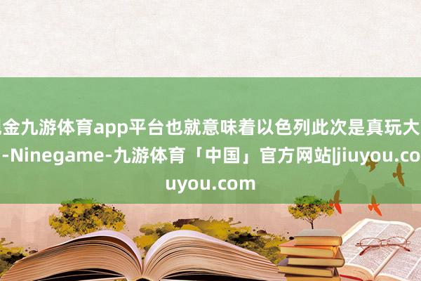 现金九游体育app平台也就意味着以色列此次是真玩大发了-Ninegame-九游体育「中国」官方网站|jiuyou.com