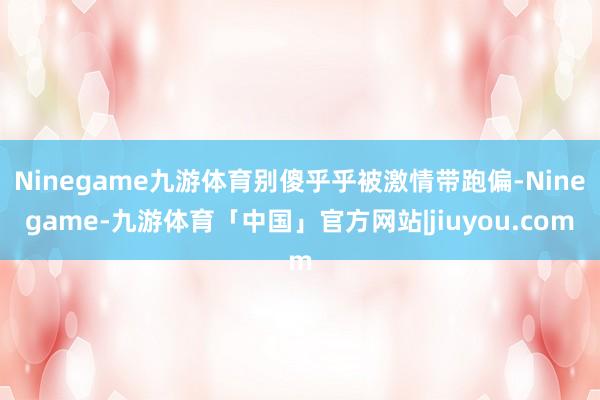 Ninegame九游体育别傻乎乎被激情带跑偏-Ninegame-九游体育「中国」官方网站|jiuyou.com