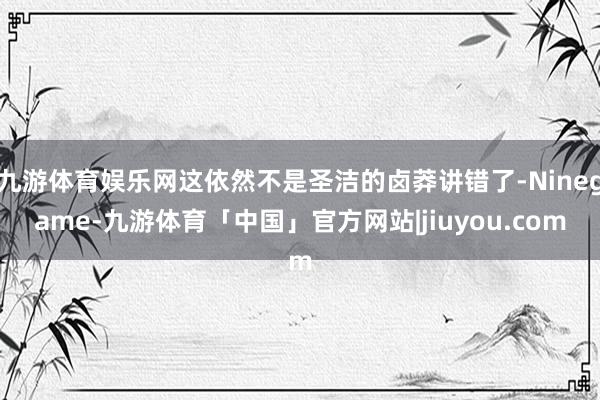 九游体育娱乐网这依然不是圣洁的卤莽讲错了-Ninegame-九游体育「中国」官方网站|jiuyou.com