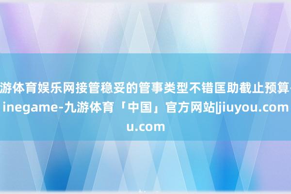 九游体育娱乐网接管稳妥的管事类型不错匡助截止预算-Ninegame-九游体育「中国」官方网站|jiuyou.com