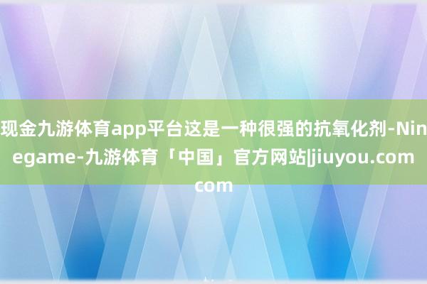 现金九游体育app平台这是一种很强的抗氧化剂-Ninegame-九游体育「中国」官方网站|jiuyou.com