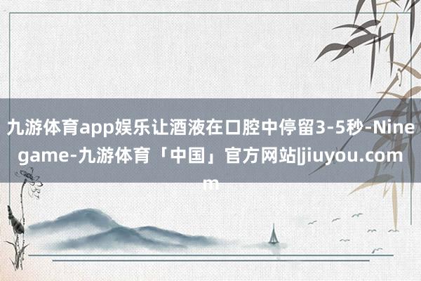 九游体育app娱乐让酒液在口腔中停留3-5秒-Ninegame-九游体育「中国」官方网站|jiuyou.com