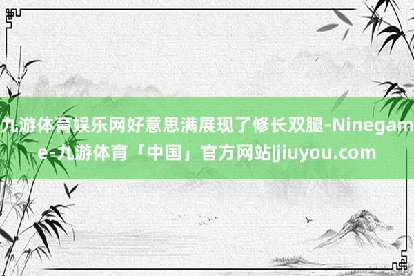 九游体育娱乐网好意思满展现了修长双腿-Ninegame-九游体育「中国」官方网站|jiuyou.com