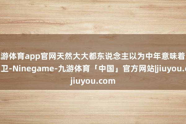 九游体育app官网天然大大都东说念主以为中年意味着远隔前卫-Ninegame-九游体育「中国」官方网站|jiuyou.com