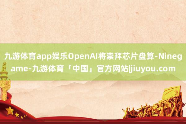 九游体育app娱乐OpenAI将崇拜芯片盘算-Ninegame-九游体育「中国」官方网站|jiuyou.com
