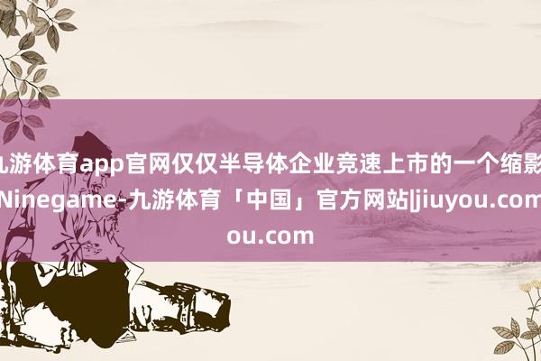 九游体育app官网仅仅半导体企业竞速上市的一个缩影-Ninegame-九游体育「中国」官方网站|jiuyou.com