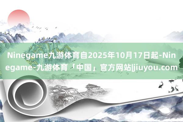 Ninegame九游体育自2025年10月17日起-Ninegame-九游体育「中国」官方网站|jiuyou.com