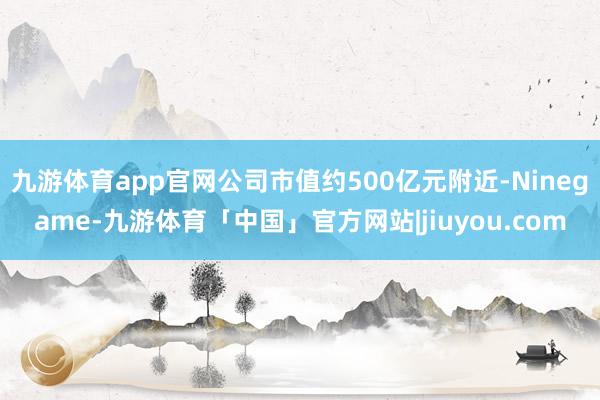 九游体育app官网公司市值约500亿元附近-Ninegame-九游体育「中国」官方网站|jiuyou.com