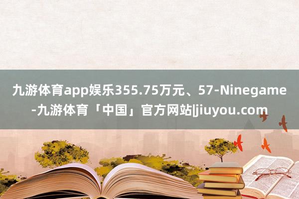 九游体育app娱乐355.75万元、57-Ninegame-九游体育「中国」官方网站|jiuyou.com