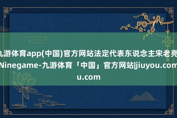 九游体育app(中国)官方网站法定代表东说念主宋老亮-Ninegame-九游体育「中国」官方网站|jiuyou.com
