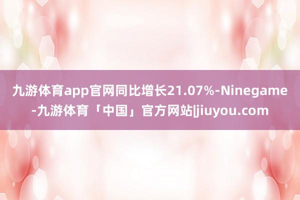 九游体育app官网同比增长21.07%-Ninegame-九游体育「中国」官方网站|jiuyou.com