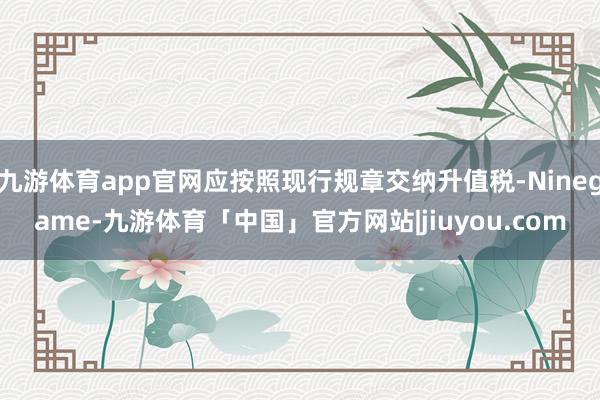九游体育app官网应按照现行规章交纳升值税-Ninegame-九游体育「中国」官方网站|jiuyou.com