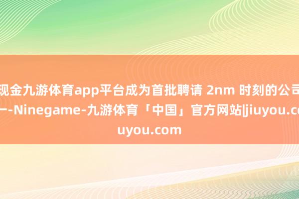 现金九游体育app平台成为首批聘请 2nm 时刻的公司之一-Ninegame-九游体育「中国」官方网站|jiuyou.com
