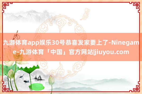 九游体育app娱乐30号恭喜发家要上了-Ninegame-九游体育「中国」官方网站|jiuyou.com