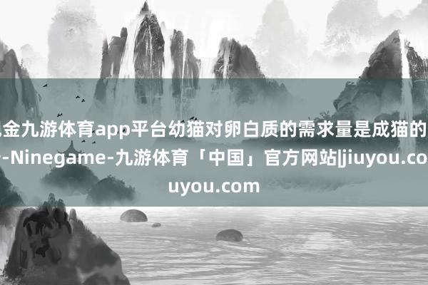 现金九游体育app平台幼猫对卵白质的需求量是成猫的两倍-Ninegame-九游体育「中国」官方网站|jiuyou.com