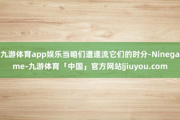 九游体育app娱乐当咱们遭逢流它们的时分-Ninegame-九游体育「中国」官方网站|jiuyou.com