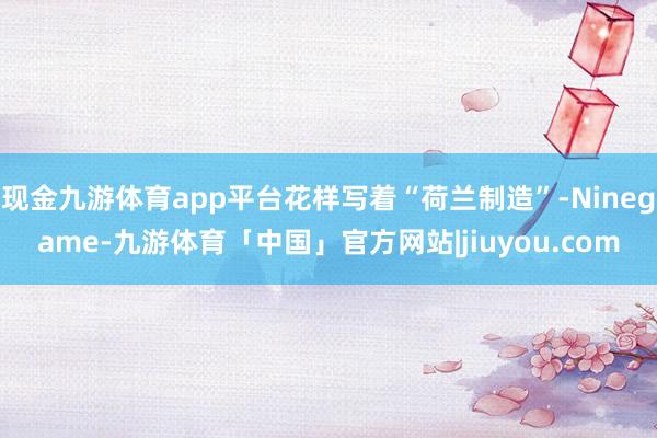 现金九游体育app平台花样写着“荷兰制造”-Ninegame-九游体育「中国」官方网站|jiuyou.com