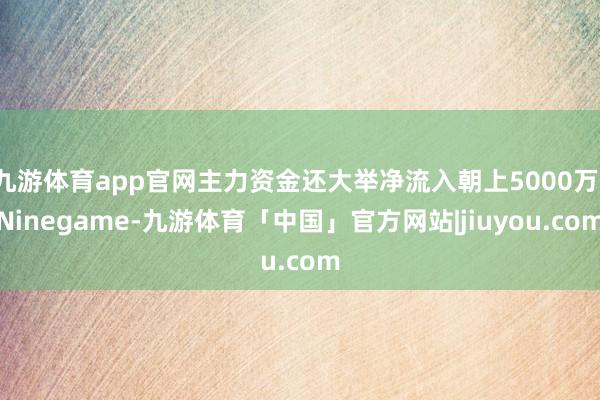 九游体育app官网主力资金还大举净流入朝上5000万-Ninegame-九游体育「中国」官方网站|jiuyou.com