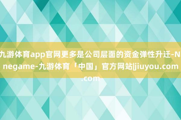 九游体育app官网更多是公司层面的资金弹性升迁-Ninegame-九游体育「中国」官方网站|jiuyou.com